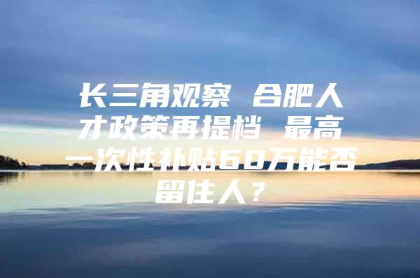 长三角观察 合肥人才政策再提档 最高一次性补贴60万能否留住人？