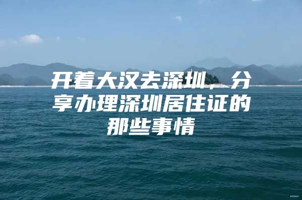 开着大汉去深圳，分享办理深圳居住证的那些事情