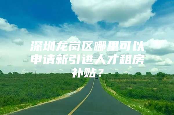 深圳龙岗区哪里可以申请新引进人才租房补贴？