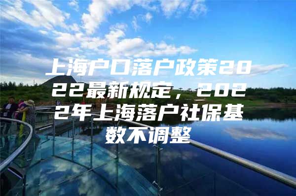 上海户口落户政策2022最新规定，2022年上海落户社保基数不调整