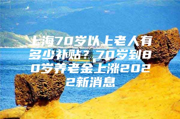 上海70岁以上老人有多少补贴？70岁到80岁养老金上涨2022新消息