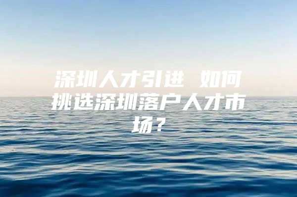 深圳人才引进 如何挑选深圳落户人才市场？