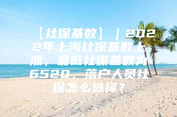 【社保基数】｜2022年上海社保基数上涨，最低社保基数为6520，落户人员社保怎么选择？