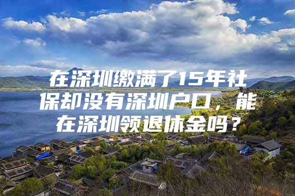 在深圳缴满了15年社保却没有深圳户口，能在深圳领退休金吗？