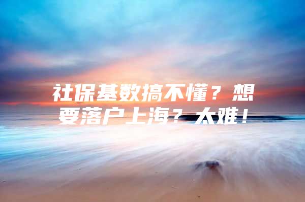 社保基数搞不懂？想要落户上海？太难！