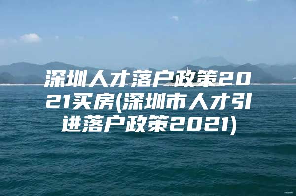 深圳人才落户政策2021买房(深圳市人才引进落户政策2021)