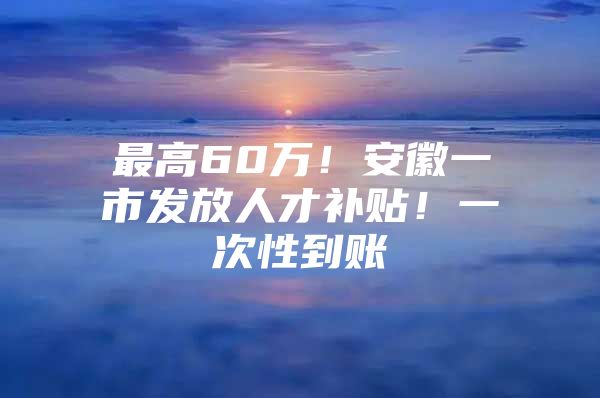 最高60万！安徽一市发放人才补贴！一次性到账