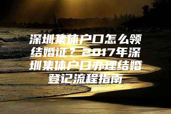 深圳集体户口怎么领结婚证？2017年深圳集体户口办理结婚登记流程指南