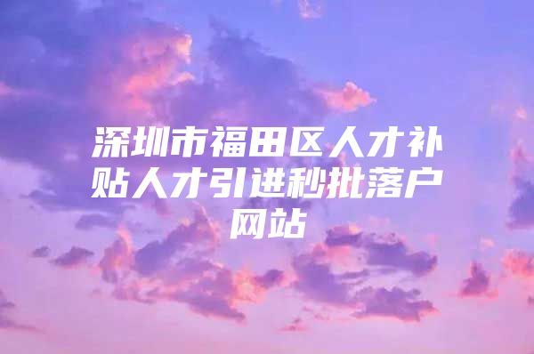 深圳市福田区人才补贴人才引进秒批落户网站