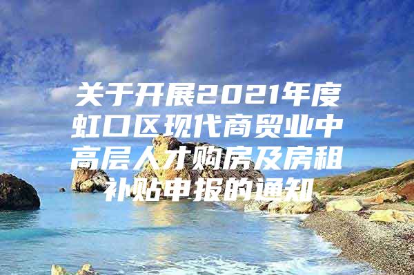 关于开展2021年度虹口区现代商贸业中高层人才购房及房租补贴申报的通知