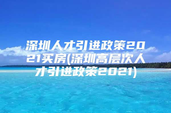 深圳人才引进政策2021买房(深圳高层次人才引进政策2021)