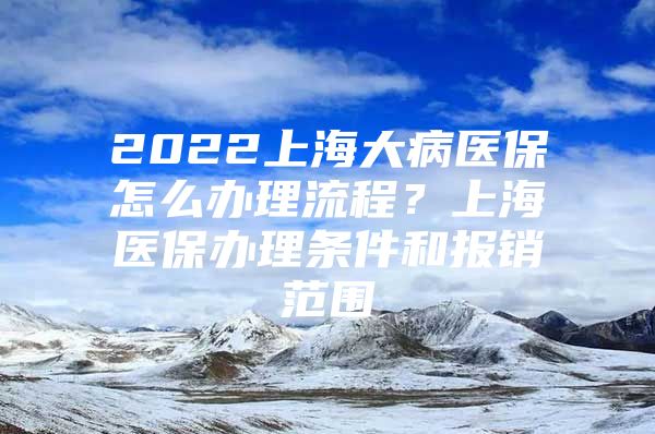 2022上海大病医保怎么办理流程？上海医保办理条件和报销范围