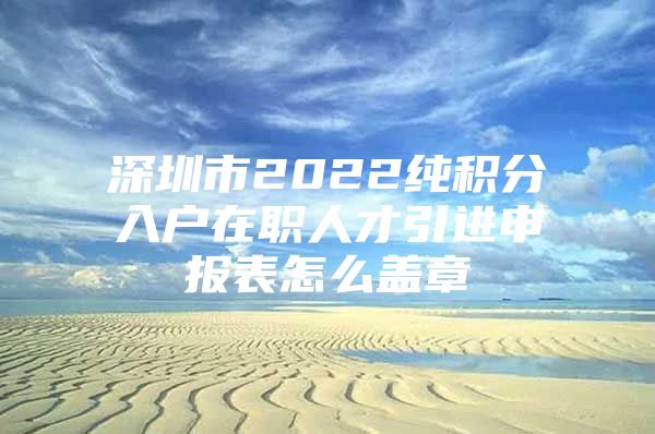 深圳市2022纯积分入户在职人才引进申报表怎么盖章