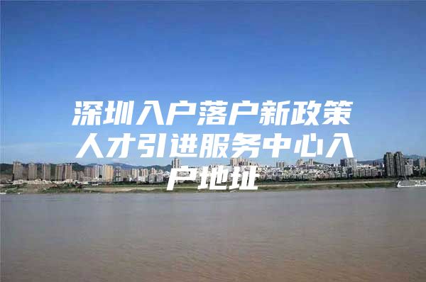 深圳入户落户新政策人才引进服务中心入户地址