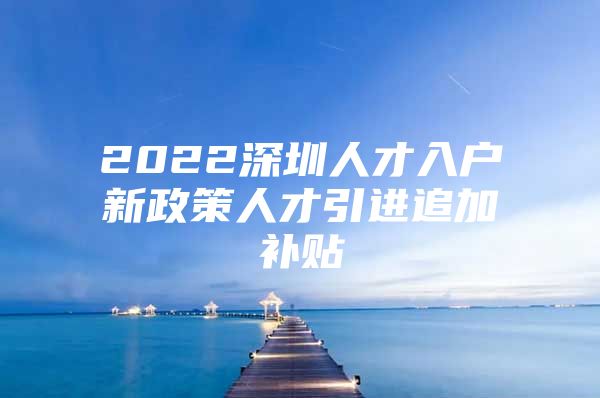 2022深圳人才入户新政策人才引进追加补贴