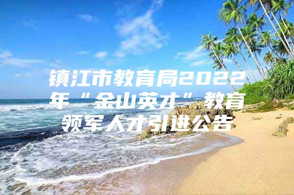 镇江市教育局2022年“金山英才”教育领军人才引进公告