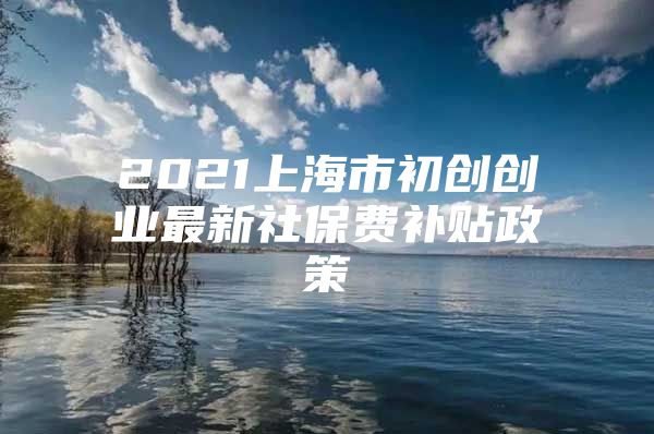 2021上海市初创创业最新社保费补贴政策