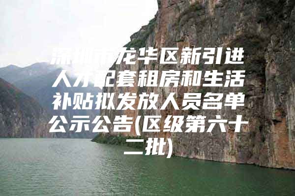 深圳市龙华区新引进人才配套租房和生活补贴拟发放人员名单公示公告(区级第六十二批)