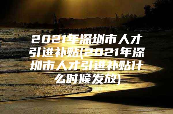 2021年深圳市人才引进补贴(2021年深圳市人才引进补贴什么时候发放)