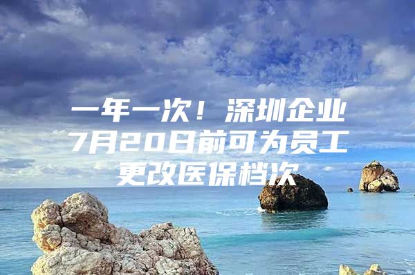 一年一次！深圳企业7月20日前可为员工更改医保档次