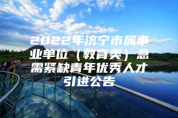 2022年济宁市属事业单位（教育类）急需紧缺青年优秀人才引进公告