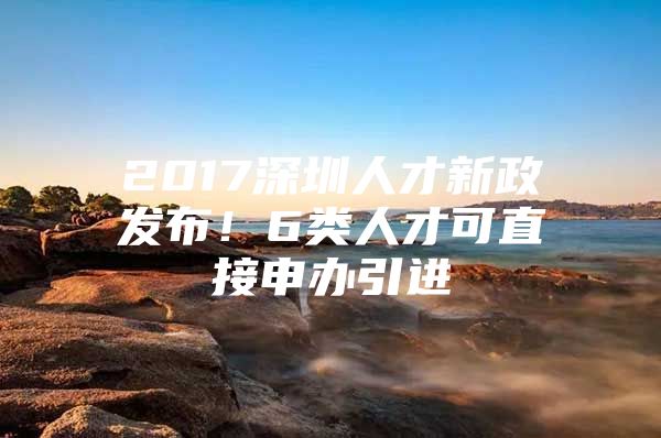 2017深圳人才新政发布！6类人才可直接申办引进