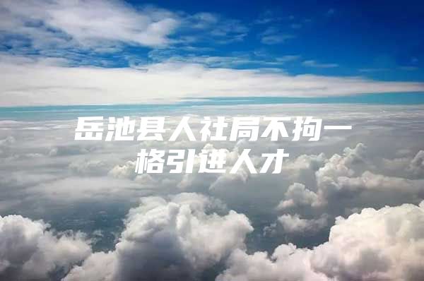 岳池县人社局不拘一格引进人才