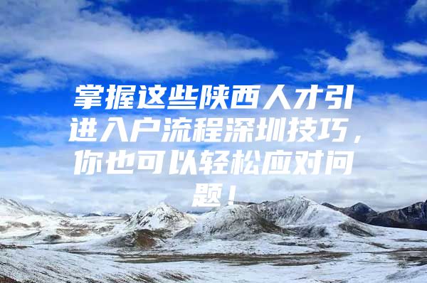 掌握这些陕西人才引进入户流程深圳技巧，你也可以轻松应对问题！