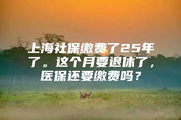 上海社保缴费了25年了。这个月要退休了，医保还要缴费吗？