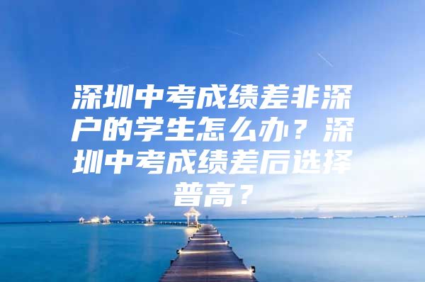 深圳中考成绩差非深户的学生怎么办？深圳中考成绩差后选择普高？