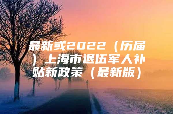 最新或2022（历届）上海市退伍军人补贴新政策（最新版）