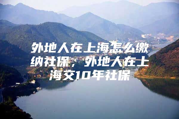 外地人在上海怎么缴纳社保，外地人在上海交10年社保