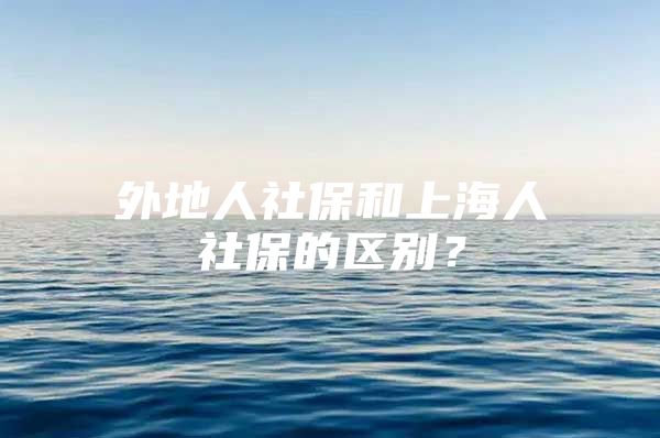 外地人社保和上海人社保的区别？