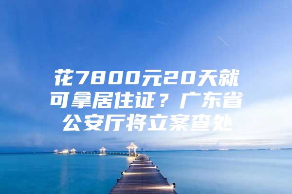 花7800元20天就可拿居住证？广东省公安厅将立案查处