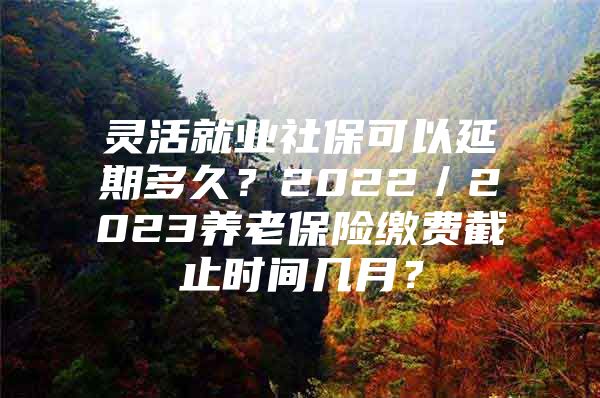 灵活就业社保可以延期多久？2022／2023养老保险缴费截止时间几月？