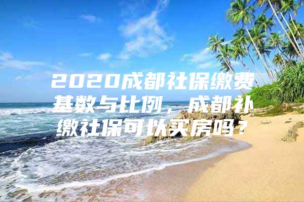 2020成都社保缴费基数与比例，成都补缴社保可以买房吗？