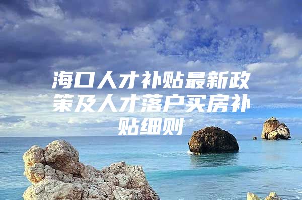 海口人才补贴最新政策及人才落户买房补贴细则