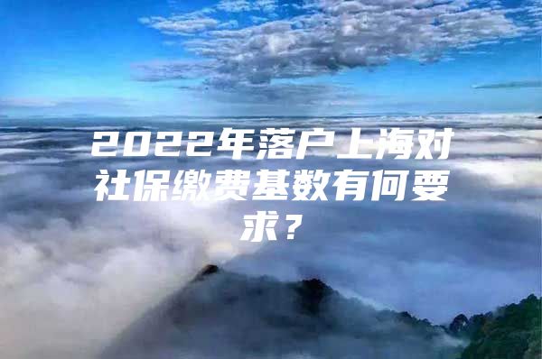 2022年落户上海对社保缴费基数有何要求？