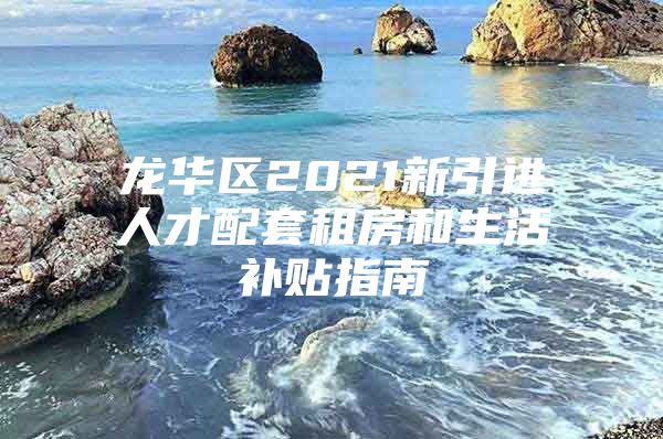 龙华区2021新引进人才配套租房和生活补贴指南