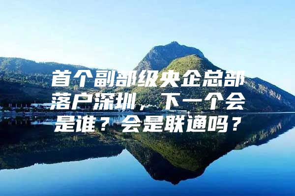 首个副部级央企总部落户深圳，下一个会是谁？会是联通吗？