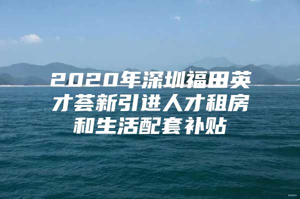 2020年深圳福田英才荟新引进人才租房和生活配套补贴