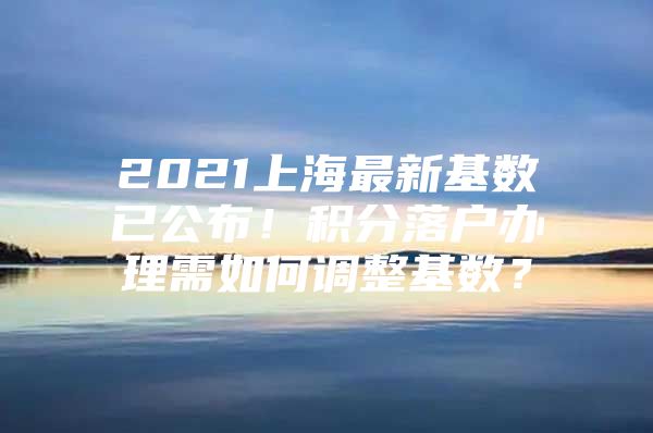 2021上海最新基数已公布！积分落户办理需如何调整基数？