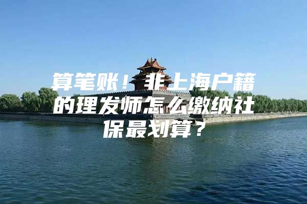 算笔账！非上海户籍的理发师怎么缴纳社保最划算？