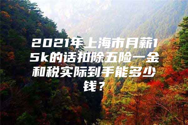 2021年上海市月薪15k的话扣除五险一金和税实际到手能多少钱？