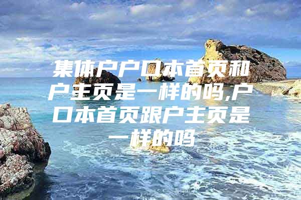 集体户户口本首页和户主页是一样的吗,户口本首页跟户主页是一样的吗