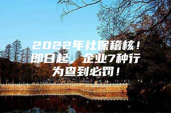 2022年社保稽核！即日起，企业7种行为查到必罚！