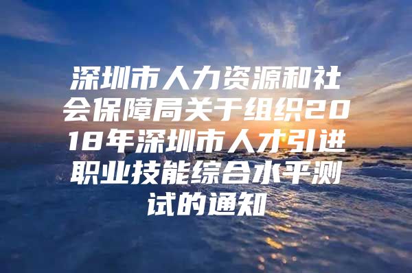 深圳市人力资源和社会保障局关于组织2018年深圳市人才引进职业技能综合水平测试的通知