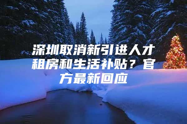 深圳取消新引进人才租房和生活补贴？官方最新回应