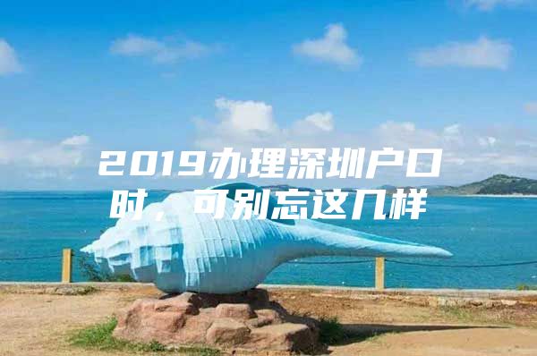 2019办理深圳户口时，可别忘这几样