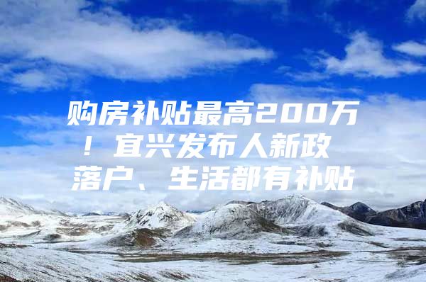 购房补贴最高200万！宜兴发布人新政 落户、生活都有补贴